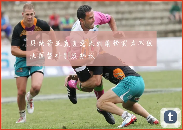 贝纳蒂亚直言意大利前锋实力不敌法国替补引发热议
