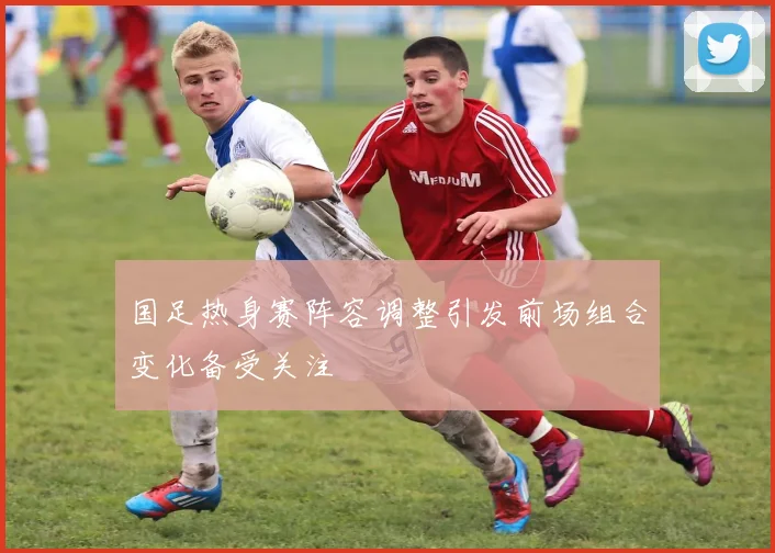 国足热身赛阵容调整引发前场组合变化备受关注
