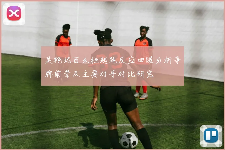 吴艳妮百米栏起跑反应回暖分析争牌前景及主要对手对比研究