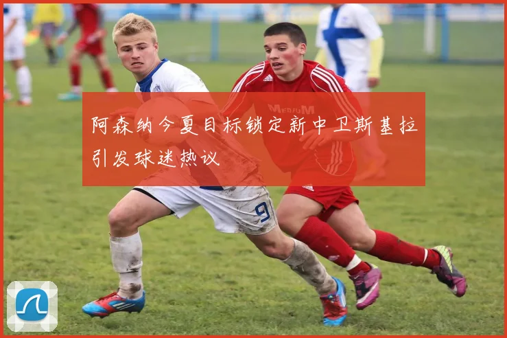 阿森纳今夏目标锁定新中卫斯基拉引发球迷热议