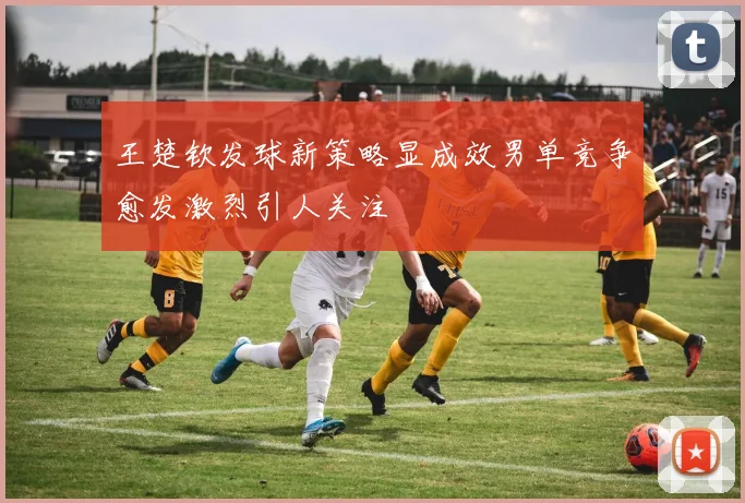 王楚钦发球新策略显成效男单竞争愈发激烈引人关注
