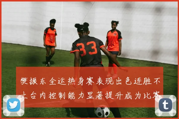 樊振东全运热身赛表现出色连胜不止台内控制能力显著提升成为比赛亮点