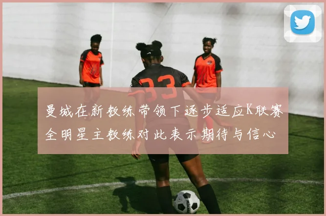 曼城在新教练带领下逐步适应K联赛全明星主教练对此表示期待与信心